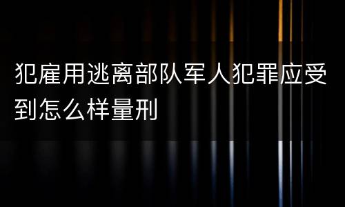 犯雇用逃离部队军人犯罪应受到怎么样量刑