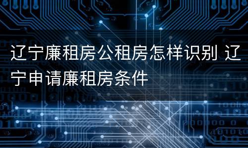 辽宁廉租房公租房怎样识别 辽宁申请廉租房条件