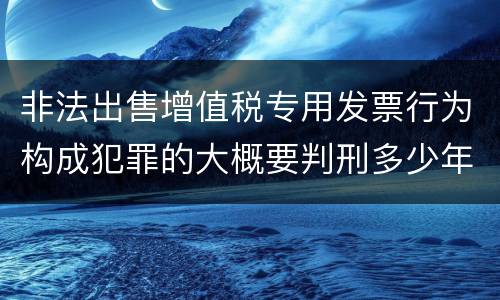 非法出售增值税专用发票行为构成犯罪的大概要判刑多少年