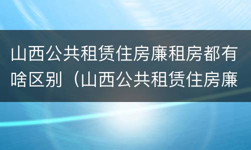 山西公共租赁住房廉租房都有啥区别（山西公共租赁住房廉租房都有啥区别呢）