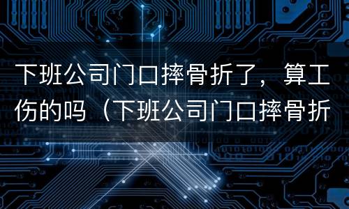 下班公司门口摔骨折了，算工伤的吗（下班公司门口摔骨折了,算工伤的吗怎么赔偿）