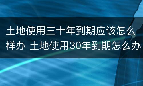 土地使用三十年到期应该怎么样办 土地使用30年到期怎么办