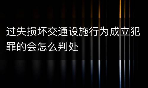 过失损坏交通设施行为成立犯罪的会怎么判处