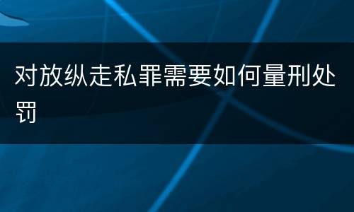 对放纵走私罪需要如何量刑处罚