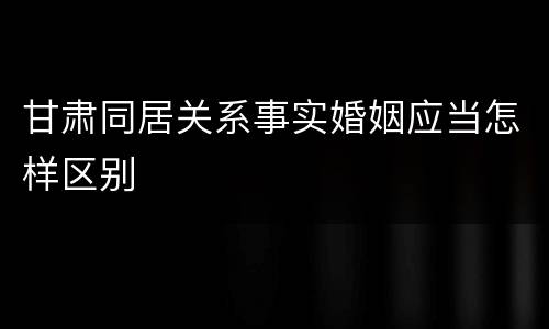 甘肃同居关系事实婚姻应当怎样区别