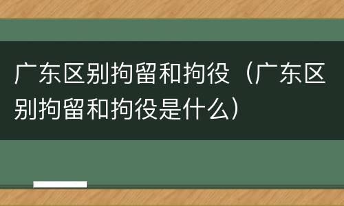 广东区别拘留和拘役（广东区别拘留和拘役是什么）