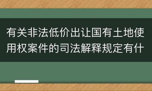 有关非法低价出让国有土地使用权案件的司法解释规定有什么主要内容