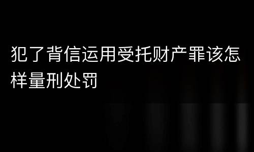 犯了背信运用受托财产罪该怎样量刑处罚