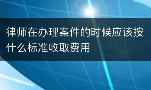 律师在办理案件的时候应该按什么标准收取费用