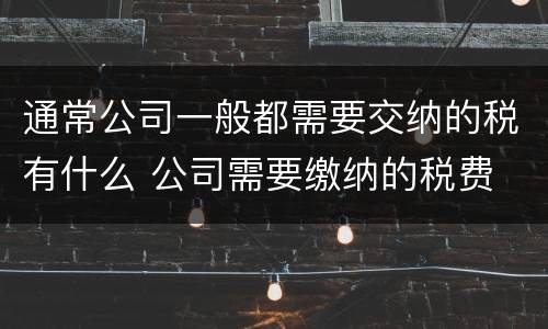 通常公司一般都需要交纳的税有什么 公司需要缴纳的税费