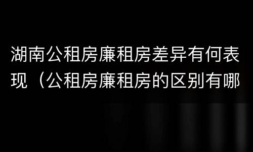 湖南公租房廉租房差异有何表现（公租房廉租房的区别有哪些）