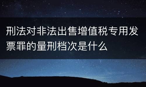 刑法对非法出售增值税专用发票罪的量刑档次是什么