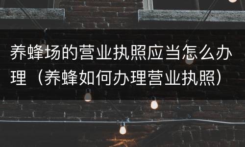 养蜂场的营业执照应当怎么办理（养蜂如何办理营业执照）