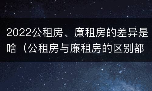 2022公租房、廉租房的差异是啥（公租房与廉租房的区别都在此,别再搞错了!）