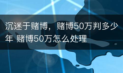 沉迷于赌博，赌博50万判多少年 赌博50万怎么处理