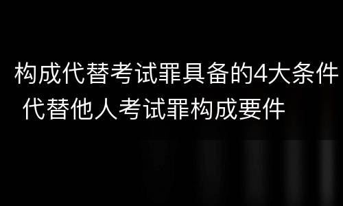 构成代替考试罪具备的4大条件 代替他人考试罪构成要件