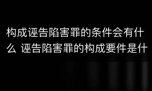 构成诬告陷害罪的条件会有什么 诬告陷害罪的构成要件是什么