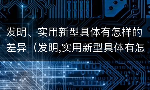 发明、实用新型具体有怎样的差异（发明,实用新型具体有怎样的差异呢）