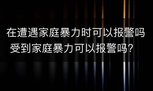 在遭遇家庭暴力时可以报警吗 受到家庭暴力可以报警吗?