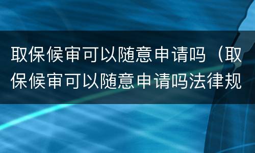 取保候审可以随意申请吗（取保候审可以随意申请吗法律规定）