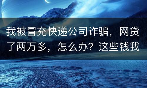 我被冒充快递公司诈骗，网贷了两万多，怎么办？这些钱我必须还吗