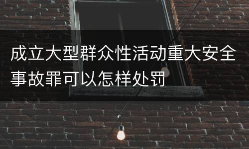 成立大型群众性活动重大安全事故罪可以怎样处罚