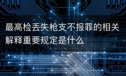 最高检丢失枪支不报罪的相关解释重要规定是什么