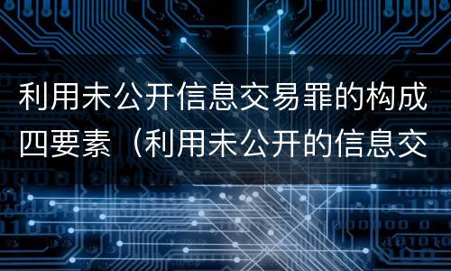 利用未公开信息交易罪的构成四要素（利用未公开的信息交易罪区别）