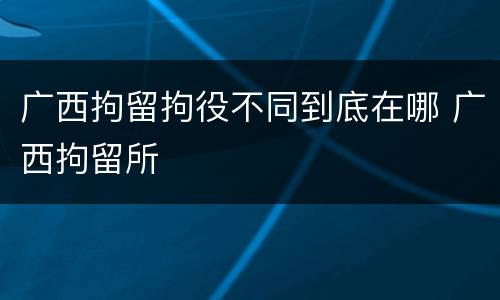 广西拘留拘役不同到底在哪 广西拘留所