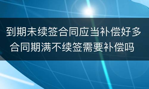 到期未续签合同应当补偿好多 合同期满不续签需要补偿吗