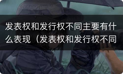 发表权和发行权不同主要有什么表现（发表权和发行权不同主要有什么表现）