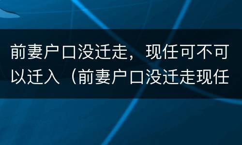 前妻户口没迁走，现任可不可以迁入（前妻户口没迁走现任可不可以迁入现在妻子户口怎迁入?）