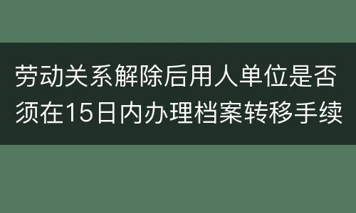 劳动关系解除后用人单位是否须在15日内办理档案转移手续