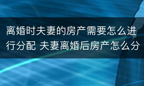 离婚时夫妻的房产需要怎么进行分配 夫妻离婚后房产怎么分配如何分配