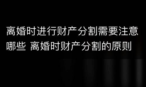 离婚时进行财产分割需要注意哪些 离婚时财产分割的原则