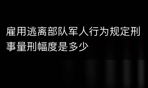 雇用逃离部队军人行为规定刑事量刑幅度是多少