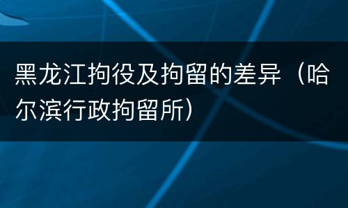 黑龙江拘役及拘留的差异（哈尔滨行政拘留所）