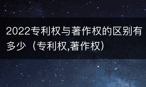 2022专利权与著作权的区别有多少（专利权,著作权）