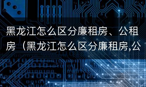 黑龙江怎么区分廉租房、公租房（黑龙江怎么区分廉租房,公租房的区别）