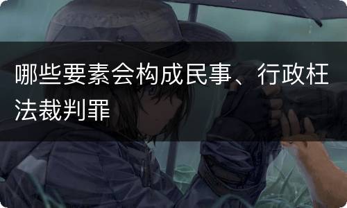 哪些要素会构成民事、行政枉法裁判罪