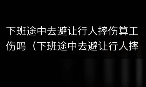 下班途中去避让行人摔伤算工伤吗（下班途中去避让行人摔伤算工伤吗合法吗）