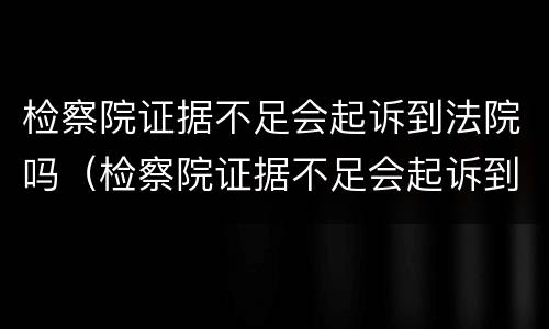 检察院证据不足会起诉到法院吗（检察院证据不足会起诉到法院吗怎么办）