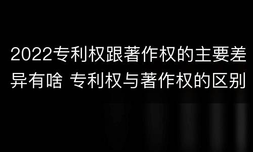 2022专利权跟著作权的主要差异有啥 专利权与著作权的区别