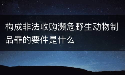 构成非法收购濒危野生动物制品罪的要件是什么