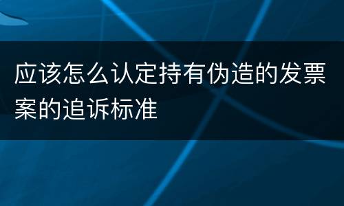 应该怎么认定持有伪造的发票案的追诉标准