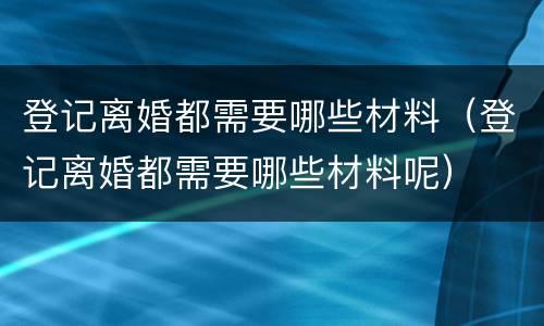 登记离婚都需要哪些材料（登记离婚都需要哪些材料呢）