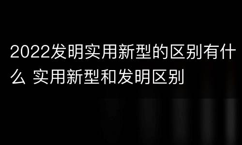 2022发明实用新型的区别有什么 实用新型和发明区别