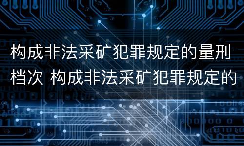 构成非法采矿犯罪规定的量刑档次 构成非法采矿犯罪规定的量刑档次是多少