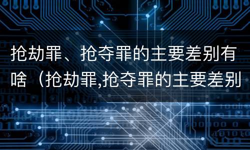 抢劫罪、抢夺罪的主要差别有啥（抢劫罪,抢夺罪的主要差别有啥特征）