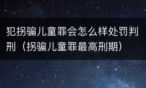 犯拐骗儿童罪会怎么样处罚判刑（拐骗儿童罪最高刑期）